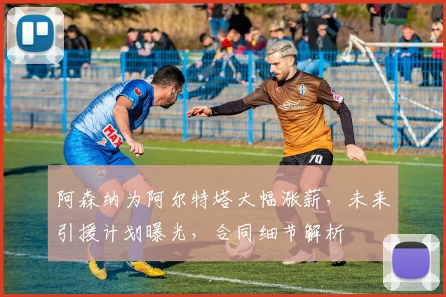 阿森纳为阿尔特塔大幅涨薪，未来引援计划曝光，合同细节解析