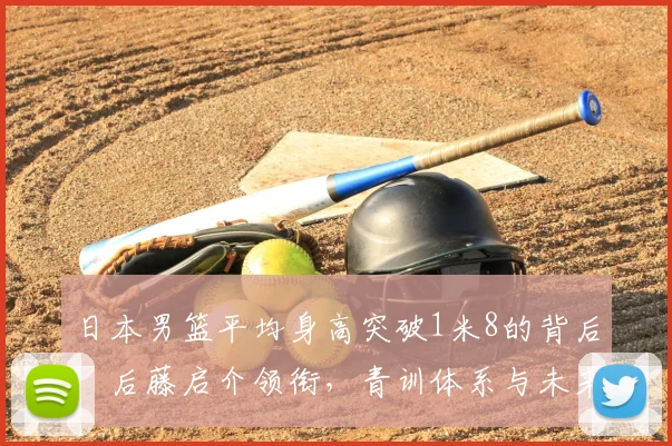日本男篮平均身高突破1米8的背后：后藤启介领衔，青训体系与未来趋势深度解析