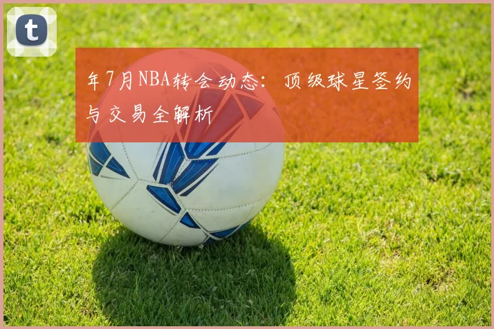 年7月NBA转会动态：顶级球星签约与交易全解析