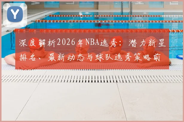 深度解析2026年NBA选秀：潜力新星排名、最新动态与球队选秀策略前瞻