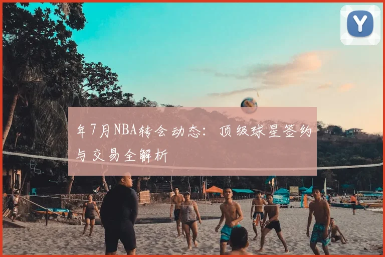 年7月NBA转会动态：顶级球星签约与交易全解析