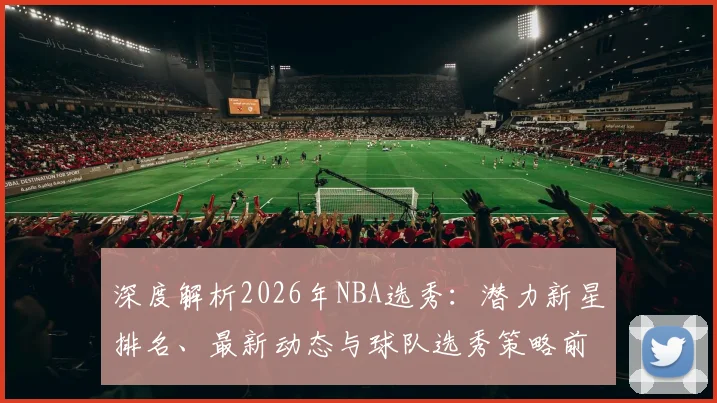 深度解析2026年NBA选秀：潜力新星排名、最新动态与球队选秀策略前瞻