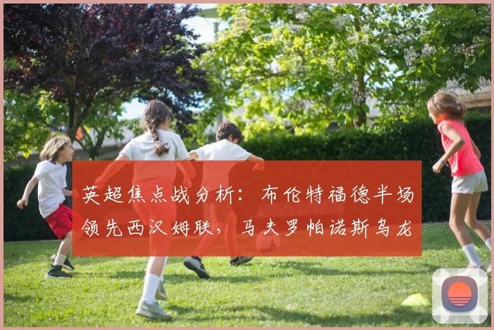 英超焦点战分析：布伦特福德半场领先西汉姆联，马夫罗帕诺斯乌龙成转折，两队近期状态与积分影响解读