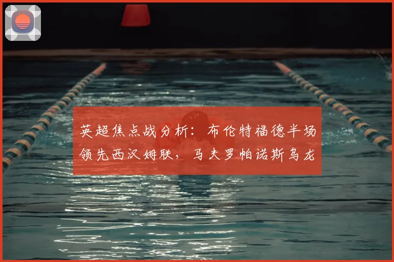 英超焦点战分析:布伦特福德半场领先西汉姆联,马夫罗帕诺斯乌龙成转折,两队近期状态与积分影响解读