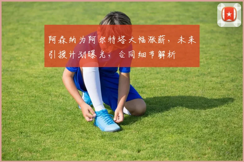 阿森纳为阿尔特塔大幅涨薪，未来引援计划曝光，合同细节解析