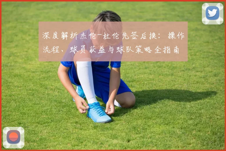 深度解析杰伦-杜伦先签后换:操作流程、球员获益与球队策略全指南